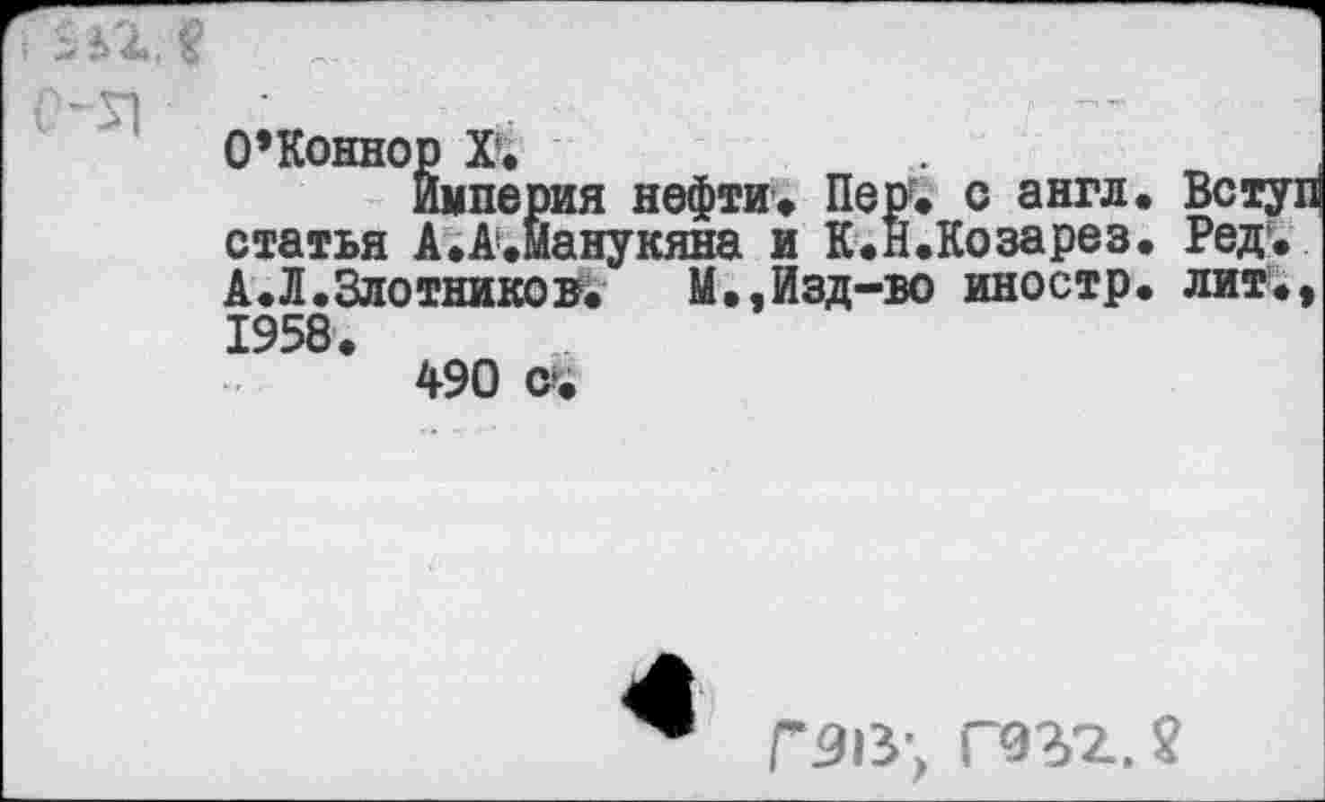 ﻿7$ЬЪЛ
О’Коннор X*.
Империя нефти. Пер, с англ. Вступ статья А.А.Манукяна и К.Н.Козарез. Ред. А.Л.Злотников. М.,Изд-во иностр, лит., 1958.
490
